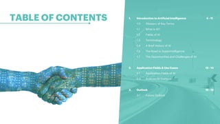 TABLE OF CONTENTS
2
1. Introduction to Artificial Intelligence 4 - 11
1.0 Glossary of Key Terms
1.1 What is AI?
1.2 Fields of AI
1.3 Terminology
1.4 A Brief History of AI
1.5 The Road to Superintelligence
1.7 The Opportunities and Challenges of AI
2. Application Fields & Use Cases 12 - 14
2.1 Application Fields of AI
2.3 Austrian AI Startups
3. Outlook 15 - 18
3.1 Future Outlook
 
