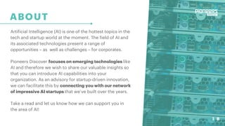 3
ABOUT
Artificial Intelligence (AI) is one of the hottest topics in the
tech and startup world at the moment. The field of AI and
its associated technologies present a range of
opportunities – as well as challenges – for corporates.
Pioneers Discover focuses on emerging technologies like
AI and therefore we wish to share our valuable insights so
that you can introduce AI capabilities into your
organization. As an advisory for startup-driven innovation,
we can facilitate this by connecting you with our network
of impressive AI startups that we’ve built over the years.
Take a read and let us know how we can support you in
the area of AI!
3
 