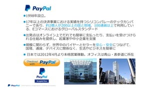 © 2014 PayPal Inc. All rights reserved. Confidential and proprietary.
1998年設立。
17年以上の決済事業における実績を持つシリコンバレーのテックカンパ
ニーであり、約2億人が200以上の国と地域、100通貨以上で利用してい
る、Eコマースにおけるグローバルスタンダード
出発点はオンライン上でだれでも簡単に支払ったり、支払いを受けつけら
れる仕組みを提供し、起業家や中小企業を支援
規模に関わらず、世界中のバイヤーとセラーを安心・安全につなげて、
国境、通貨、デバイスに関係なく、生活やビジネスを簡単に
 日本では2012年4月より本格営業稼動。オフィスは青山・表参道に所在
 