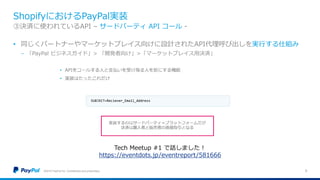 ShopifyにおけるPayPal実装
©2016 PayPal Inc. Confidential and proprietary. 9
③決済に使われているAPI – サードパーティ API コール -
• 同じくパートナーやマーケットプレイス向けに設計されたAPI代理呼び出しを実行する仕組み
− 「PayPal ビジネスガイド」> 「開発者向け」>「マーケットプレイス用決済」
Tech Meetup #1 で話しました！
https://eventdots.jp/eventreport/581666
 