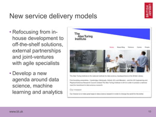 www.bl.uk 10
New service delivery models
• Refocusing from in-
house development to
off-the-shelf solutions,
external partnerships
and joint-ventures
with agile specialists
• Develop a new
agenda around data
science, machine
learning and analytics
 