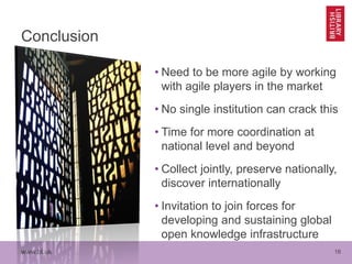 www.bl.uk 16
Conclusion
• Need to be more agile by working
with agile players in the market
• No single institution can crack this
• Time for more coordination at
national level and beyond
• Collect jointly, preserve nationally,
discover internationally
• Invitation to join forces for
developing and sustaining global
open knowledge infrastructure
 