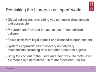 www.bl.uk 8
Rethinking the Library in an ‘open’ world
• Global collections: everything you can make discoverable
and accessible
• Procurement: from just-in-case to just-in-time tailored
delivery
• Focus shift: from legal deposit and licensed to open content
• Systems approach: new discovery and delivery
mechanisms, including data and other research objects
• Bring the content to the users and their favourite tools (even
if it means our ‘immediate’ users are machines – APIs)
 