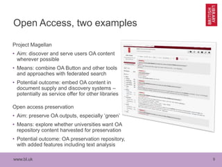 www.bl.uk 9
Open Access, two examples
Project Magellan
• Aim: discover and serve users OA content
wherever possible
• Means: combine OA Button and other tools
and approaches with federated search
• Potential outcome: embed OA content in
document supply and discovery systems –
potentially as service offer for other libraries
Open access preservation
• Aim: preserve OA outputs, especially ‘green’
• Means: explore whether universities want OA
repository content harvested for preservation
• Potential outcome: OA preservation repository,
with added features including text analysis
 