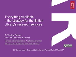 ‘Everything Available’
– the strategy for the British
Library’s research services
Dr Torsten Reimer
Head of Research Services
Torsten.Reimer@bl.uk / @torstenreimer
http://orcid.org/0000-0001-8357-9422
106th German Library Congress (Bibliothekartag), Frankfurt/Main, 31 May 2017
 