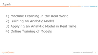 2Apache Kafka and Machine Learning
Agenda
1) Machine Learning in the Real World
2) Building an Analytic Model
3) Applying an Analytic Model in Real Time
4) Online Training of Models
 