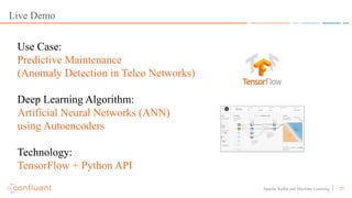 27Apache Kafka and Machine Learning
Live Demo
Use Case:
Predictive Maintenance
(Anomaly Detection in Telco Networks)
Deep Learning Algorithm:
Artificial Neural Networks (ANN)
using Autoencoders
Technology:
TensorFlow + Python API
 