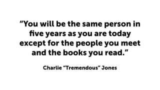 “You will be the same person in
ﬁve years as you are today
except for the people you meet
and the books you read.”
Charlie “Tremendous” Jones
 