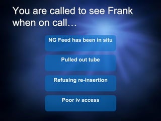 You are called to see Frank
when on call…
NG Feed has been in situ
Pulled out tube
Refusing re-insertion
Poor iv access
 