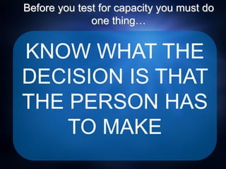 Before you test for capacity you must do
one thing…
KNOW WHAT THE
DECISION IS THAT
THE PERSON HAS
TO MAKE
 