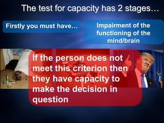 The test for capacity has 2 stages…
Impairment of the
functioning of the
mind/brain
Firstly you must have…
If the person does not
meet this criterion then
they have capacity to
make the decision in
question
 