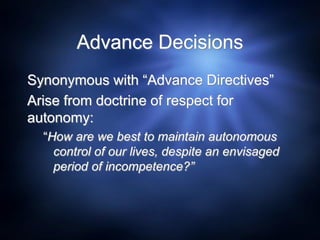 Advance Decisions
Synonymous with “Advance Directives”
Arise from doctrine of respect for
autonomy:
“How are we best to maintain autonomous
control of our lives, despite an envisaged
period of incompetence?”
 