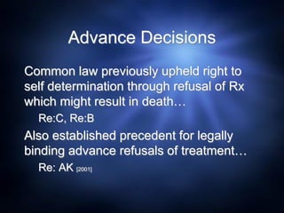 Advance Decisions
Common law previously upheld right to
self determination through refusal of Rx
which might result in death…
Re:C, Re:B
Also established precedent for legally
binding advance refusals of treatment…
Re: AK [2001]
 