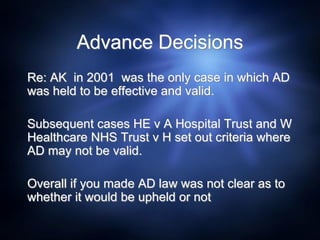 Advance Decisions
Re: AK in 2001 was the only case in which AD
was held to be effective and valid.
Subsequent cases HE v A Hospital Trust and W
Healthcare NHS Trust v H set out criteria where
AD may not be valid.
Overall if you made AD law was not clear as to
whether it would be upheld or not
 