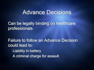 Advance Decisions
Can be legally binding on healthcare
professionals
Failure to follow an Advance Decision
could lead to:
Liability in battery
A criminal charge for assault
 