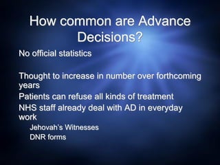 How common are Advance
Decisions?
No official statistics
Thought to increase in number over forthcoming
years
Patients can refuse all kinds of treatment
NHS staff already deal with AD in everyday
work
Jehovah’s Witnesses
DNR forms
 