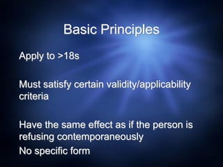Basic Principles
Apply to >18s
Must satisfy certain validity/applicability
criteria
Have the same effect as if the person is
refusing contemporaneously
No specific form
 