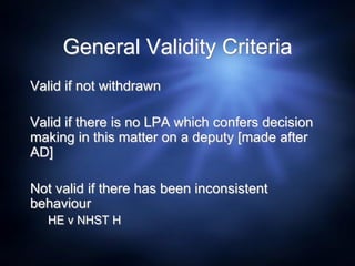 General Validity Criteria
Valid if not withdrawn
Valid if there is no LPA which confers decision
making in this matter on a deputy [made after
AD]
Not valid if there has been inconsistent
behaviour
HE v NHST H
 