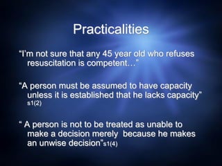 Practicalities
“I’m not sure that any 45 year old who refuses
resuscitation is competent…”
“A person must be assumed to have capacity
unless it is established that he lacks capacity”
s1(2)
“ A person is not to be treated as unable to
make a decision merely because he makes
an unwise decision”s1(4)
 