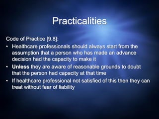 Practicalities
Code of Practice [9.8]:
• Healthcare professionals should always start from the
assumption that a person who has made an advance
decision had the capacity to make it
• Unless they are aware of reasonable grounds to doubt
that the person had capacity at that time
• If healthcare professional not satisfied of this then they can
treat without fear of liability
 