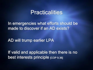 Practicalities
In emergencies what efforts should be
made to discover if an AD exists?
AD will trump earlier LPA
If valid and applicable then there is no
best interests principle [COP 9.36]
 