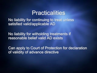 Practicalities
No liability for continuing to treat unless
satisfied valid/applicable AD
No liability for witholding treatments if
reasonable belief valid AD exists
Can apply to Court of Protection for declaration
of validity of advance directive
 