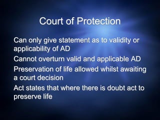 Court of Protection
Can only give statement as to validity or
applicability of AD
Cannot overturn valid and applicable AD
Preservation of life allowed whilst awaiting
a court decision
Act states that where there is doubt act to
preserve life
 