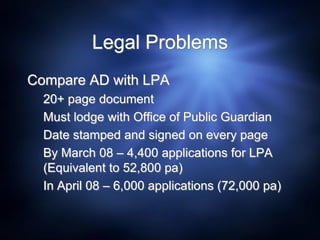 Legal Problems
Compare AD with LPA
20+ page document
Must lodge with Office of Public Guardian
Date stamped and signed on every page
By March 08 – 4,400 applications for LPA
(Equivalent to 52,800 pa)
In April 08 – 6,000 applications (72,000 pa)
 