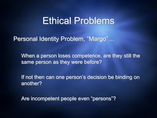 Ethical Problems
Personal Identity Problem, “Margo”…
When a person loses competence, are they still the
same person as they were before?
If not then can one person’s decision be binding on
another?
Are incompetent people even “persons”?
 