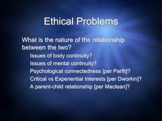 Ethical Problems
What is the nature of the relationship
between the two?
Issues of body continuity?
Issues of mental continuity?
Psychological connectedness [per Parfit]?
Critical vs Experiential Interests [per Dworkin]?
A parent-child relationship [per Maclean]?
 