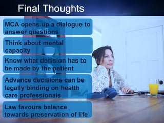 Final Thoughts
Think about mental
capacity
Know what decision has to
be made by the patient
Advance decisions can be
legally binding on health
care professionals
Law favours balance
towards preservation of life
MCA opens up a dialogue to
answer questions
 