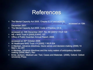References
 The Mental Capacity Act 2005, Chapter 9, s1 and ss24-26,
http://www.opsi.gov.uk/acts/acts2005/ukpga_20050009_en_1, accessed on 10th
December 2007.
 The Mental Capacity Act 2005: Code of Practice, Ch 9,
http://www.opsi.gov.uk/acts/acts2005/related/ukpgacop_20050009_en.pdf,
accessed on 10th December 2007. Re: AK [2001] 1 FLR 129
 HE v NHS Trust H [2005] EWHC 107
 Office of Public Guardian Annual Report, 2008,
http://www.publicguardian.gov.uk/docs/opg-annuual-report-2007-08.pdf,
accessed on 30th October 2008.
 W Healthcare NHS Trust v H [2005] 1 WLR 834
 A Maclean, Advance directives, future selves and decision-making (2006) 14
Med L rev 291
 A Maclean, Advance directives and the rocky waters of anticipatory decision
making (2008) Med L Rev
 Emily Jackson, Medical Law: Text, Cases and Materials (2006), Oxford: Oxford
University Press
 