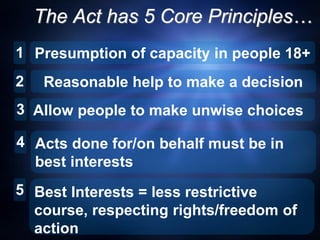 The Act has 5 Core Principles…
1 Presumption of capacity in people 18+
5
3
2 Reasonable help to make a decision
Allow people to make unwise choices
Acts done for/on behalf must be in
best interests
Best Interests = less restrictive
course, respecting rights/freedom of
action
4
 