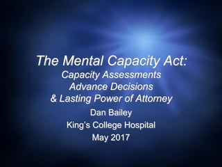 The Mental Capacity Act:
Capacity Assessments
Advance Decisions
& Lasting Power of Attorney
Dan Bailey
King’s College Hospital
May 2017
 