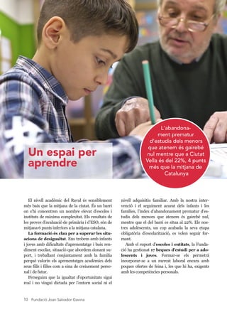 Fundació Joan Salvador Gavina10
nivell adquisitiu familiar. Amb la nostra inter-
venció i el seguiment acurat dels infants i les
famílies, l’índex d’abandonament prematur d’es-
tudis dels menors que atenem és gairebé nul,
mentre que el del barri es situa al 22%. Els nos-
tres adolescents, un cop acabada la seva etapa
obligatòria d’escolarització, es volen seguir for-
mant.
Amb el suport d'escoles i entitats, la Funda-
ció ha gestionat 17 beques d'estudi per a ado-
lescents i joves. Formar-se els permetrà
incorporar-se a un mercat laboral encara amb
poques ofertes de feina i, les que hi ha, exigents
amb les competències personals.
El nivell acadèmic del Raval és sensiblement
més baix que la mitjana de la ciutat. És un barri
on s’hi concentren un nombre elevat d’escoles i
instituts de màxima complexitat. Els resultats de
les proves d’avaluació de primària i d’ESO, són de
mitjana 6 punts inferiors a la mitjana catalana.
La formació és clau per a superar les situ-
acions de desigualtat. Ens trobem amb infants
i joves amb dificultats d'aprenentatge i baix ren-
diment escolar, situació que abordem donant su-
port, i treballant conjuntament amb la família
perquè valorin els aprenentatges acadèmics dels
seus fills i filles com a eina de creixement perso-
nal i de futur.
Perseguim que la igualtat d’oportunitats sigui
real i no vingui dictada per l’entorn social ni el
L'abandona-
ment prematur
d’estudis dels menors
que atenem és gairebé
nul mentre que a Ciutat
Vella és del 22%, 4 punts
més que la mitjana de
Catalunya
Un espai per
aprendre
 