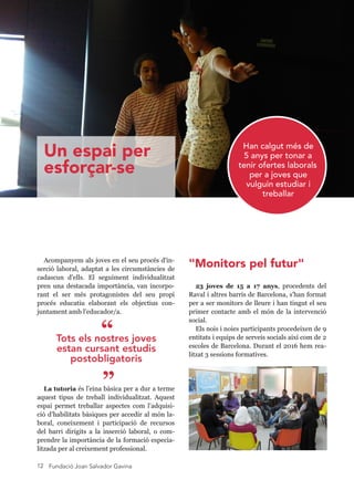 Fundació Joan Salvador Gavina12
Acompanyem als joves en el seu procés d'in-
serció laboral, adaptat a les circumstàncies de
cadascun d'ells. El seguiment individualitzat
pren una destacada importància, van incorpo-
rant el ser més protagonistes del seu propi
procés educatiu elaborant els objectius con-
juntament amb l'educador/a.
La tutoria és l'eina bàsica per a dur a terme
aquest tipus de treball individualitzat. Aquest
espai permet treballar aspectes com l’adquisi-
ció d’habilitats bàsiques per accedir al món la-
boral, coneixement i participació de recursos
del barri dirigits a la inserció laboral, o com-
prendre la importància de la formació especia-
litzada per al creixement professional.
23 joves de 15 a 17 anys, procedents del
Raval i altres barris de Barcelona, s'han format
per a ser monitors de lleure i han tingut el seu
primer contacte amb el món de la intervenció
social.
Els nois i noies participants procedeixen de 9
entitats i equips de serveis socials així com de 2
escoles de Barcelona. Durant el 2016 hem rea-
litzat 3 sessions formatives.
Han calgut més de
5 anys per tornar a
tenir ofertes laborals
per a joves que
vulguin estudiar i
treballar
Tots els nostres joves
estan cursant estudis
postobligatoris
”
“
Un espai per
esforçar-se
"Monitors pel futur"
 