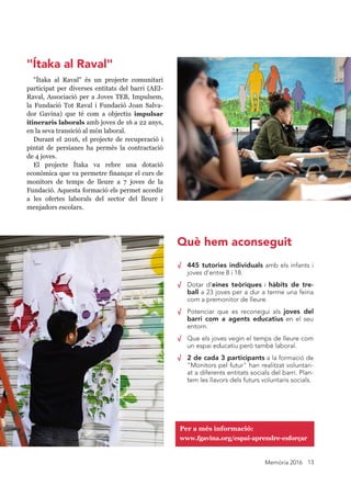 Memòria 2016 13
√ 445 tutories individuals amb els infants i
joves d'entre 8 i 18.
√ Dotar d’eines teòriques i hàbits de tre-
ball a 23 joves per a dur a terme una feina
com a premonitor de lleure.
√ Potenciar que es reconegui als joves del
barri com a agents educatius en el seu
entorn.
√ Que els joves vegin el temps de lleure com
un espai educatiu però també laboral.
√ 2 de cada 3 participants a la formació de
"Monitors pel futur" han realitzat voluntari-
at a diferents entitats socials del barri. Plan-
tem les llavors dels futurs voluntaris socials.
"Ítaka al Raval" és un projecte comunitari
participat per diverses entitats del barri (AEI-
Raval, Associació per a Joves TEB, Impulsem,
la Fundació Tot Raval i Fundació Joan Salva-
dor Gavina) que té com a objectiu impulsar
itineraris laborals amb joves de 16 a 22 anys,
en la seva transició al món laboral.
Durant el 2016, el projecte de recuperació i
pintat de persianes ha permès la contractació
de 4 joves.
El projecte Ítaka va rebre una dotació
econòmica que va permetre finançar el curs de
monitors de temps de lleure a 7 joves de la
Fundació. Aquesta formació els permet accedir
a les ofertes laborals del sector del lleure i
menjadors escolars.
Per a més informació:
www.fgavina.org/espai-aprendre-esforçar
Què hem aconseguit
"Ítaka al Raval"
 