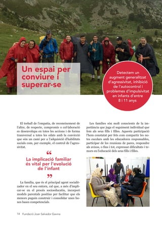 Fundació Joan Salvador Gavina14
El treball de l’empatia, de reconeixement de
l’altre, de respecte, compromís o col laboració
es desenvolupa en totes les accions i de forma
transversal a totes les edats amb la convicció
que són un camí per a l’adquisició d’habilitats
socials com, per exemple, el control de l'agres-
sivitat.
La família, que és el principal agent socialit-
zador en el seu entorn, cal que, a més d’impli-
car-se en el procés socioeducatiu, incorpori
models parentals positius per facilitar que els
menors puguin construir i consolidar unes bo-
nes bases competencials.
Detectem un
augment generalitzat
d’agressivitat, inhibició
de l’autocontrol i
problemes d’impulsivitat
en infants d’entre
8 i 1 1 anys
La implicació familiar
és vital per l'evolució
de l'infant
”
“
Les famílies són molt conscients de la im-
portància que juga el seguiment individual que
fem als seus fills i filles. Aquesta participació
l'hem constatat per fets com compartir les no-
tes escolars amb les educadores responsables,
participar de les reunions de pares, respondre
als avisos, o fins i tot, expressar dificultats i te-
mors en l'educació dels seus fills i filles.
Un espai per
conviure i
superar-se
 