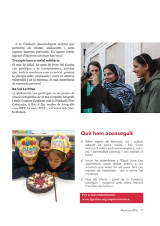 Memòria 2016 15
√ Oferir espais de formació, oci i cultura
adreçat als pares, mares i fills. S’han
realitzat 3 tallers (pobresa energètica, nutri-
ció i parentalitat positiva) i una sortida al
teatre.
√ Iniciar les assemblees a l’Espai Jove. Les
assemblees creen debat entorn a les
activitats que volen fer els joves fent per
manera de consolidar i dur a terme les
iniciatives.
√ Que els infants i joves de la Fundació
coneguin i cooperin amb altres menors
d’entitats de l’entorn.
A la Fundació desenvolupem accions que
permeten als infants, adolescents i joves
superar barreres personals. En aquest sentit,
algunes d’aquestes activitats han estat:
Transpirinenca social solidària
El mes de juliol, un grup de joves del Gavina
van participar a la transpirenenca, activitat
que, amb la muntanya com a context, promou
la sinergia entre empresaris i joves en situació
vulnerable i on la travessa, és una experiència
de superació personal.
Ra Val La Pena
15 adolescents van participar en un procés de
creació fotogràfica de la mà d’experts fotògrafs
i amb el suport d’entitats com la Fundació Foto
Colectania, A Bao A Qu, escoles de fotografia
com IDEP, Grisart i IEFC, i el Centre Arts San-
ta Mònica.
Per a més informació:
www.fgavina.org/espai-conviure
Què hem aconseguit
 
