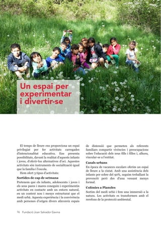 Fundació Joan Salvador Gavina16
El temps de lleure ens proporciona un espai
privilegiat per fer activitats carregades
d'intencionalitat educativa. Ens presenta
possibilitats, davant la realitat d'aquests infants
i joves, d'oferir-los alternatives d'oci. Aquestes
activitats són instruments de socialització igual
que la família i l'escola.
Hem ofert 3 tipus d'activitats:
Sortides de cap de setmana
Pretenem que els infants, adolescents i joves i
els seus pares i mares coneguin i experimentin
activitats en contacte amb un entorn natural,
en un context nou i menys estructurat que el
medi urbà. Aquesta experiència i la convivència
amb persones d’origen divers afavoreix espais
de distensió que permeten als referents
familiars compartir vivències i preocupacions
sobre l’educació dels seus fills i filles i, alhora,
vincular-se a l’entitat.
Casals urbans
En època de vacances escolars oferim un espai
de lleure a la ciutat. Amb una assistència dels
infants per sobre del 90%, seguim treballant la
prevenció però des d'una vessant menys
formal.
Colònies a Planoles
Sortim del medi urbà i fem una immersió a la
natura. Les activitats es transformen amb el
rerefons de la protecció ambiental.
Un espai per
experimentar
i divertir-se
 
