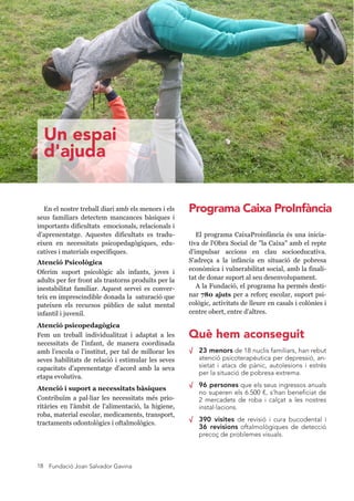 Fundació Joan Salvador Gavina18
En el nostre treball diari amb els menors i els
seus familiars detectem mancances bàsiques i
importants dificultats emocionals, relacionals i
d’aprenentatge. Aquestes dificultats es tradu-
eixen en necessitats psicopedagògiques, edu-
catives i materials específiques.
Atenció Psicològica
Oferim suport psicològic als infants, joves i
adults per fer front als trastorns produïts per la
inestabilitat familiar. Aquest servei es conver-
teix en imprescindible donada la saturació que
pateixen els recursos públics de salut mental
infantil i juvenil.
Atenció psicopedagògica
Fem un treball individualitzat i adaptat a les
necessitats de l’infant, de manera coordinada
amb l’escola o l’institut, per tal de millorar les
seves habilitats de relació i estimular les seves
capacitats d’aprenentatge d’acord amb la seva
etapa evolutiva.
Atenció i suport a necessitats bàsiques
Contribuïm a pal liar les necessitats més prio-
ritàries en l'àmbit de l'alimentació, la higiene,
roba, material escolar, medicaments, transport,
tractaments odontològics i oftalmològics.
√ 23 menors de 18 nuclis familiars, han rebut
atenció psicoterapèutica per depressió, an-
sietat i atacs de pànic, autolesions i estrès
per la situació de pobresa extrema.
√ 96 persones que els seus ingressos anuals
no superen els 6.500 €, s’han beneficiat de
2 mercadets de roba i calçat a les nostres
instal·lacions.
√ 390 visites de revisió i cura bucodental i
36 revisions oftalmològiques de detecció
precoç de problemes visuals.
El programa Caixa Proinfància és una inici-
ativa de l'Obra Social de "la Caixa" amb el repte
d'impulsar accions en clau socioeducativa.
S'adreça a la infància en situació de pobresa
econòmica i vulnerabilitat social, amb la finali-
tat de donar suport al seu desenvolupament.
A la Fundació, el programa ha permès desti-
nar 780 ajuts per a reforç escolar, suport psi-
cològic, activitats de lleure en casals i colònies i
centre obert, entre d'altres.
Un espai
d'ajuda
Què hem aconseguit
Programa Caixa ProInfància
 