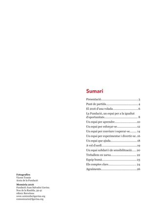 Fotografies
Vicens Tomàs
Arxiu de la Fundació
Memòria 2016
Fundació Joan Salvador Gavina
Nou de la Rambla, 39-41
08001 Barcelona
www.centreobertgavina.org
comunicacio@fgavina.org
Presentació................................................3
Punt de partida......................................... 4
El 2016 d'una volada.................................6
La Fundació, un espai per a la igualtat
d'oportunitats........................................... 8
Un espai per aprendre.............................10
Un espai per esforçar-se..........................12
Un espai per conviure i superar-se......... 14
Un espai per experimentar i divertir-se..16
Un espai que ajuda..................................18
A vol d'ocell..............................................19
Un espai solidari i de sensibilització...... 20
Treballem en xarxa................................. 22
Equip humà.............................................23
Els comptes clars.................................... 24
Agraïments..............................................26
Sumari
 