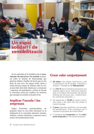 Fundació Joan Salvador Gavina20
En les prioritats de la fundació està el cons-
cienciar els més joves i la societat en gene-
ral sobre la situació de desavantatge que
pateixen infants i famílies de barris que no són
lluny de casa seva. En aquest sentit, duem a
terme diversos espais de reflexió sobre la vul-
neració dels drets dels infants per a commoure
i engrescar als participants a activar-se davant
la necessitat social per eradicar les fractures
que sacsegen la societat en la qual vivim.
√ 38 visites a les nostres instal·lacions, amb
la participació de 25 escoles, empreses o
entitats, i l'assistència de 936 persones.
√ Un 73,3 % de les entitats participants, han
realitzat alguna acció implicació posterior
amb la Fundació (finançament de beques
d'estudi per als joves, jocs i material esco-
lar, voluntariat corporatiu...)
√ Ha augmentat un 33,3% el número d'enti-
tats noves a les quals hem fet arribar el
nostre missatge.
√ 7 joves d'escoles assistents a les xerrades
de sensibilització, s’han incorporat com a
voluntaris al projecte de Centre Obert.
√ 17 empleats de 3 empreses han fet volun-
tariat corporatiu en els nostres projectes.
Fugint d'activitats assistencials, els projectes
basen la seva línia d'actuació en la implicació
de la comunitat educativa (escoles, instituts i
centres educatius) i empreses com a motors de
transformació social.
Un espai
solidari i de
sensibilització
Crear valor conjuntament
Implicar l'escola i les
empreses
 