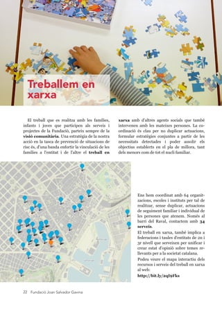 Fundació Joan Salvador Gavina22
Ens hem coordinat amb 64 organit-
zacions, escoles i instituts per tal de
realitzar, sense duplicar, actuacions
de seguiment familiar i individual de
les persones que atenem. Només al
barri del Raval, contactem amb 34
serveis.
El treball en xarxa, també implica a
federacions i taules d'entitats de 2n i
3r nivell que serveixen per unificar i
crear estat d'opinió sobre temes re-
llevants per a la societat catalana.
Podeu veure el mapa interactiu dels
recursos i serveis del treball en xarxa
al web:
http://bit.ly/2qI9Fks
El treball que es realitza amb les famílies,
infants i joves que participen als serveis i
projectes de la Fundació, parteix sempre de la
visió comunitària. Una estratègia de la nostra
acció en la tasca de prevenció de situacions de
risc és, d'una banda enfortir la vinculació de les
famílies a l'entitat i de l'altre el treball en
xarxa amb d’altres agents socials que també
intervenen amb les mateixes persones. La co-
ordinació és clau per no duplicar actuacions,
formular estratègies conjuntes a partir de les
necessitats detectades i poder assolir els
objectius establerts en el pla de millora, tant
dels menors com de tot el nucli familiar.
Raval
Treballem en
xarxa
 