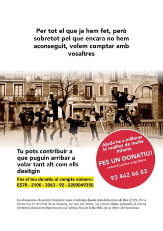 Per tot el que ja hem fet, però
sobretot pel que encara no hem
aconseguit, volem comptar amb
vosaltres
FES UN DONATIU!
www.fgavina.org/dona
93 442 66 83
Ajuda'ns a millorar
la realitat de molts
infantsTu pots contribuir a
que puguin arribar a
volar tant alt com ells
desitgin
Fes el teu donatiu al compte número:
ES78 - 2100 - 3063 - 92 - 2200049350
Les donacions a la nostra Fundació tenen avantatges fiscals amb deduccions de fins el 75%. Per a
enviar-vos el certificat de la donació, cal que ens envieu les vostres dades personals al correu
electrònic donacions@fgavina.org o a l'adreça Nou de la Rambla, 39-41 08001 de Barcelona.
 