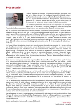 Xavier Campà
President de la Fundació
L’interès superior de l’infant o l’adolescent constitueix el principi bàsic
que en les últimes dècades s’ha confirmat com un dels principis essenci-
als del dret modern de la persona i la família. Es tracta d’assumir que te-
nim una responsabilitat social envers el conjunt de la població infantil i
adolescent de Catalunya, perquè aspirem a una societat millor, i que cal
fer prevenció, fer actuacions proactives que els donin oportunitats.
Les actuacions preventives constitueixen nous reptes per a les polítiques
socials i per als programes d’intervenció social en l’àmbit de la infància i
l’adolescència. És en aquest context en el que es mou la nostra entitat des de fa més de 37 anys.
Són les situacions de risc d’exclusió social les que s’han d’atendre de forma prioritària a través de políti-
ques de prevenció per evitar que hagi d’entrar en joc els sistema de protecció «quan les coses van mala-
ment», quan el desenvolupament integral de l’infant o l’adolescent sembla clar que resulta seriosament
afectat, amb una conseqüència jurídica que comporta la declaració de desemparament. Actualment a Ca-
talunya, a gener de 2017, hi ha 6.898 menors desemparats sota diferents mesures de protecció, dels
quals 2.982 estan en centres d’acollida, la menys aconsellable de les mesures, ja que suposa que el menor
no té el dret de créixer en un nucli familiar propi o alternatiu patint els efectes negatius de la institucio-
nalització.
La Fundació Joan Salvador Gavina, a través dels diferents projectes i programes que du a terme, realitza
una clara funció preventiva entesa com el conjunt d’actuacions socials destinades a preservar el menor
de les situacions que són perjudicials per al seu desenvolupament integral o per al seu benestar. En
aquest sentit el Centre Obert, servei prioritari de la Fundació, proporciona atenció individual i en grup a
infants i adolescents, de 4 a 18 anys, afavorint el seu desenvolupament personal i integració social.
Aquest servei compensa els dèficits socioeducatius, potencia l'adquisició d'aprenentatges i es coordina
amb els serveis bàsics d'atenció social pel treball amb les famílies, les quals, necessàriament, han de par-
ticipar molt activament en aquest procés.
En la memòria que enguany presentem es poden albirar clarament les accions preventives que incideixen
en el desenvolupament i benestar dels infants, joves i famílies que atenem. Així, 325 infants i adults
s’han beneficiat de les activitats de la Fundació. Hem aconseguit que tots els nostres joves estiguin cur-
sant estudis postobligatoris, que s’hagin realitzat 857 estades de respir a la casa de colònies a Planoles
(Ripollès) i que totes les famílies tinguin un pla familiar amb l’actuació conjunta dels agents socials del
territori. Tot això, amb la solidaritat de gairebé 100 voluntaris.
El Centre Obert, per definició, forma part del sistema de protecció social a Catalunya i de la Cartera de
serveis socials. És gestionat per entitats privades de base social amb un suport parcial, i del tot insufici-
ent, de finançament públic a través del sistema imperfecte que implica la subvenció, subjecte a les dispo-
nibilitats pressupostàries i que, necessàriament, ha de ser completat per aportacions de persones o
entitats privades.
Des de fa temps venim reivindicant un sistema de finançament més estable i d’acord amb allò que ha de
ser un servei públic de gestió indirecte per part d’entitats del tercer sector social. Darrerament, sembla
que des de les institucions s’ha vist la necessitat de regular un nou sistema de concessió de la gestió
d’aquest servei públic que garanteixi el finançament efectiu. El que cal, però, és seguir apostant per les
entitats que des de fa temps estem gestionant aquest servei amb eficàcia i eficiència i no obrir el sistema
de concessió a entitats mercantils que mai podran optimitzar els seus recursos en pro d'una millor pres-
tació del servei sinó a la pura obtenció de beneficis econòmics.
En qualsevol cas, la nostra Fundació seguirà treballant amb la màxima dedicació i professionalització en
l’atenció als infants, joves i famílies del Raval siguin quines siguin les polítiques públiques i sense esperar
més del que rebem dels usuaris i destinataris dels diferents serveis que prestem i que constitueix el nos-
tre més preuat actiu.
Moltes gràcies a totes i a tots per la vostra col laboració.
Presentació
 