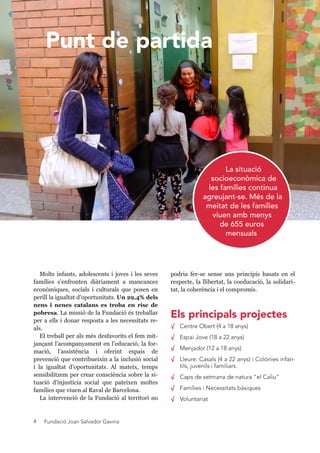Fundació Joan Salvador Gavina4
podria fer-se sense uns principis basats en el
respecte, la llibertat, la coeducació, la solidari-
tat, la coherència i el compromís.
√ Centre Obert (4 a 18 anys)
√ Espai Jove (18 a 22 anys)
√ Menjador (12 a 18 anys)
√ Lleure: Casals (4 a 22 anys) i Colònies infan-
tils, juvenils i familiars.
√ Caps de setmana de natura "el Caliu"
√ Famílies i Necessitats bàsiques
√ Voluntariat
Molts infants, adolescents i joves i les seves
famílies s’enfronten diàriament a mancances
econòmiques, socials i culturals que posen en
perill la igualtat d’oportunitats. Un 29,4% dels
nens i nenes catalans es troba en risc de
pobresa. La missió de la Fundació és treballar
per a ells i donar resposta a les necessitats re-
als.
El treball per als més desfavorits el fem mit-
jançant l'acompanyament en l’educació, la for-
mació, l’assistència i oferint espais de
prevenció que contribueixin a la inclusió social
i la igualtat d’oportunitats. Al mateix, temps
sensibilitzem per crear consciència sobre la si-
tuació d'injustícia social que pateixen moltes
famílies que viuen al Raval de Barcelona.
La intervenció de la Fundació al territori no
La situació
socioeconòmica de
les famílies continua
agreujant-se. Més de la
meitat de les famílies
viuen amb menys
de 655 euros
mensuals
Els principals projectes
Punt de partida
 
