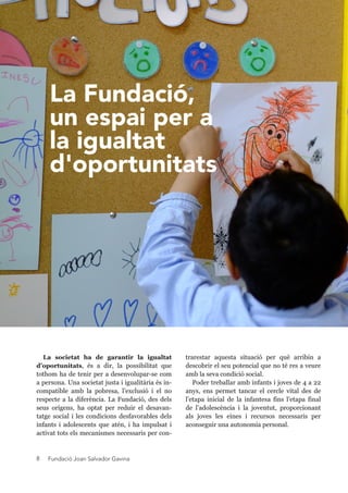 Fundació Joan Salvador Gavina8
trarestar aquesta situació per què arribin a
descobrir el seu potencial que no té res a veure
amb la seva condició social.
Poder treballar amb infants i joves de 4 a 22
anys, ens permet tancar el cercle vital des de
l’etapa inicial de la infantesa fins l’etapa final
de l’adolescència i la joventut, proporcionant
als joves les eines i recursos necessaris per
aconseguir una autonomia personal.
La societat ha de garantir la igualtat
d’oportunitats, és a dir, la possibilitat que
tothom ha de tenir per a desenvolupar-se com
a persona. Una societat justa i igualitària és in-
compatible amb la pobresa, l’exclusió i el no
respecte a la diferència. La Fundació, des dels
seus orígens, ha optat per reduir el desavan-
tatge social i les condicions desfavorables dels
infants i adolescents que atén, i ha impulsat i
activat tots els mecanismes necessaris per con-
La Fundació,
un espai per a
la igualtat
d'oportunitats
 