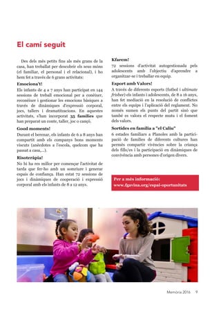 Memòria 2016 9
Per a més informació:
www.fgavina.org/espai-oportunitats
Kfarem!
72 sessions d’activitat autogestionada pels
adolescents amb l’objectiu d’aprendre a
organitzar-se i treballar en equip.
Esport amb Valors!
A través de diferents esports (futbol i ultimate
frisbee) els infants i adolescents, de 8 a 16 anys,
han fet mediació en la resolució de conflictes
entre els equips i l’aplicació del reglament. No
només sumen els punts del partit sinó que
també es valora el respecte mutu i el foment
dels valors.
Sortides en família a "el Caliu"
6 estades familiars a Planoles amb la partici-
pació de famílies de diferents cultures han
permès compartir vivències sobre la criança
dels fills/es i la participació en dinàmiques de
convivència amb persones d’origen divers.
Des dels més petits fins als més grans de la
casa, han treballat per descobrir els seus mons
(el familiar, el personal i el relacional), i ho
hem fet a través de 6 grans activitats:
Emociona't!
Els infants de 4 a 7 anys han participat en 144
sessions de treball emocional per a conèixer,
reconèixer i gestionar les emocions bàsiques a
través de dinàmiques d'expressió corporal,
jocs, tallers i dramatitzacions. En aquestes
activitats, s’han incorporat 35 famílies que
han preparat un conte, taller, joc o cançó.
Good moments!
Durant el berenar, els infants de 6 a 8 anys han
compartit amb els companys bons moments
viscuts (anècdotes a l'escola, quelcom que ha
passat a casa,...).
Risoteràpia!
No hi ha res millor per començar l'activitat de
tarda que fer-ho amb un somriure i generar
espais de confiança. Han estat 72 sessions de
jocs i dinàmiques de cooperació i expressió
corporal amb els infants de 8 a 12 anys.
El camíseguit
 