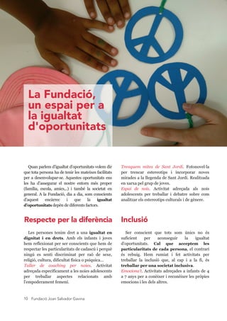 Fundació Joan Salvador Gavina10
Trenquem  mites  de  Sant  Jordi.  Fotonovel·la 
per  trencar  estereotips  i  incorporar  noves 
mirades a la llegenda de Sant Jordi. Realitzada 
en xarxa pel grup de joves.
Espai  de  nois.  Activitat  adreçada  als  nois 
adolescents  per  treballar  i  debatre  sobre  com 
analitzar els estereotips culturals i de gènere.
Quan parlem d’igualtat d’oportunitats volem dir 
que tota persona ha de tenir les mateixes facilitats 
per a desenvolupar­se. Aquestes oportunitats ens 
les  ha  d’assegurar  el  nostre  entorn  més  proper 
(família,  escola,  amics,..)  i  també  la  societat  en 
general. A la Fundació, dia a dia, som conscients 
d’aquest  encàrrec  i  que  la  igualtat 
d’oportunitats depèn de diferents factors.
Les  persones  tenim  dret  a  una  igualtat  en 
dignitat  i  en  drets.  Amb  els  infants  i  joves 
hem reflexionat per ser conscients que hem de 
respectar les particularitats de cadascú i perquè 
ningú  es  senti  discriminat  per  raó  de  sexe, 
religió, cultura, dificultat física o psíquica...
Taller  de  coaching  per  noies.  Activitat 
adreçada específicament a les noies adolescents 
per  treballar  aspectes  relacionats  amb 
l'empoderament femení.
Ser  conscient  que  tots  som  únics  no  és 
suficient  per  aconseguir  la  igualtat 
d'oportunitats.  Cal  que  acceptem  les 
particularitats de cada persona, el contrari 
és  rebuig.  Hem  rumiat  i  fet  activitats  per 
treballar  la  inclusió  que,  al  cap  i  a  la  fi,  és 
treballar per una societat inclusiva.
Emociona't. Activitats adreçades a infants de 4 
a 7 anys per a conèixer i reconèixer les pròpies 
emocions i les dels altres.
La Fundació,
un espai per a
la igualtat
d'oportunitats
Respecte per la diferència Inclusió
 